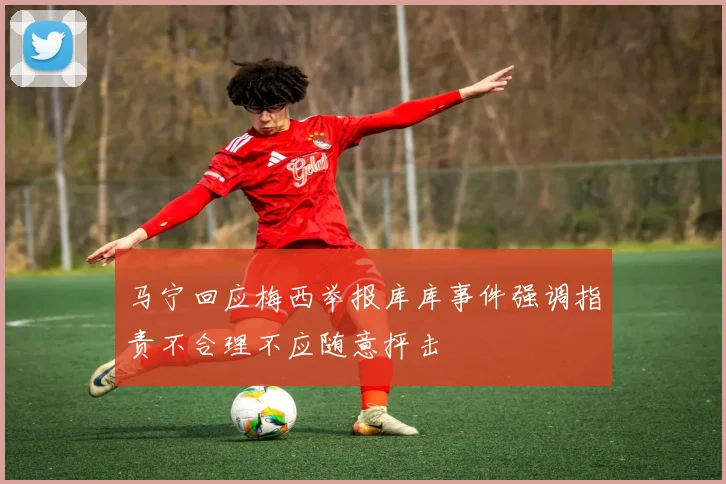 马宁回应梅西举报库库事件强调指责不合理不应随意抨击